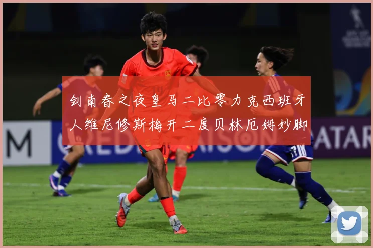 剑南春之夜皇马二比零力克西班牙人维尼修斯梅开二度贝林厄姆妙脚数据研判