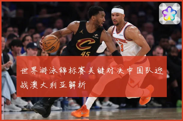 世界游泳锦标赛关键对决中国队迎战澳大利亚解析