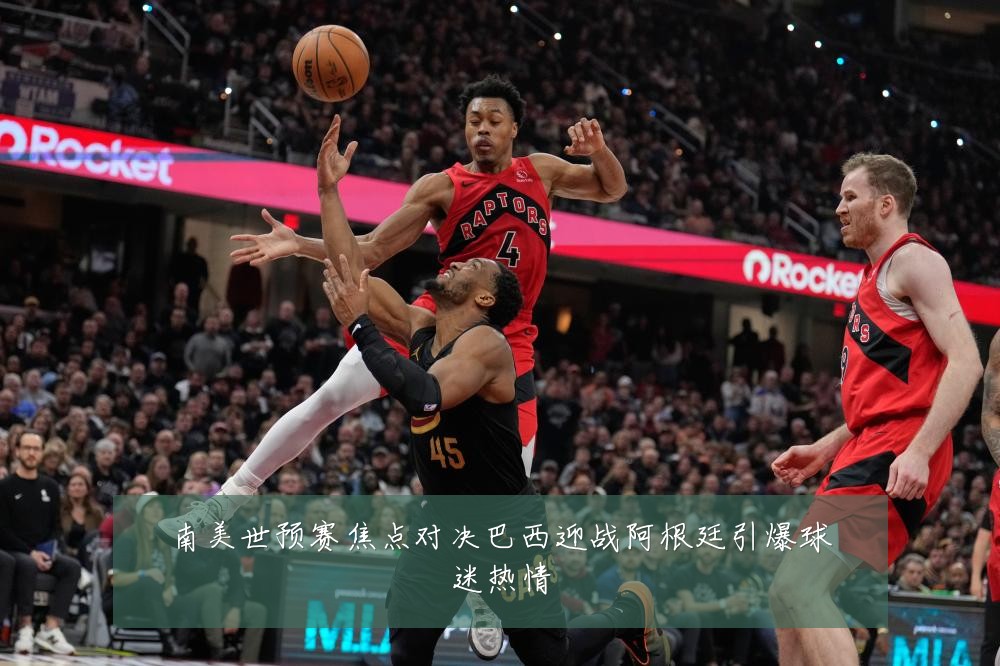 南美世预赛焦点对决巴西迎战阿根廷引爆球迷热情